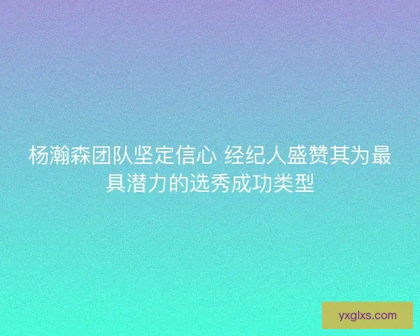杨瀚森团队坚定信心 经纪人盛赞其为最具潜力的选秀成功类型