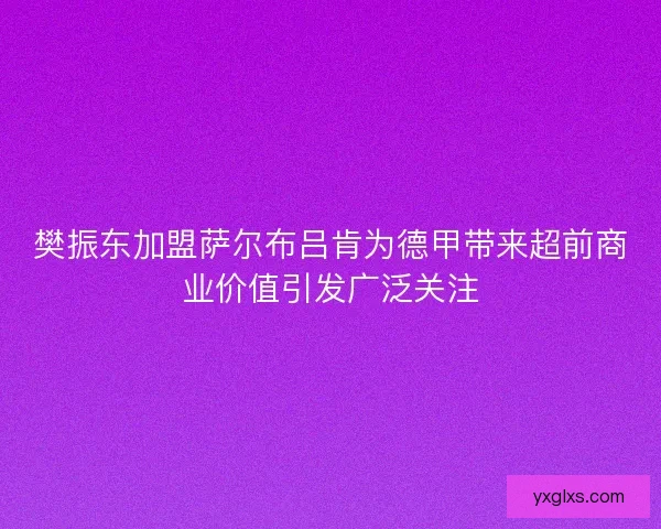 樊振东加盟萨尔布吕肯为德甲带来超前商业价值引发广泛关注