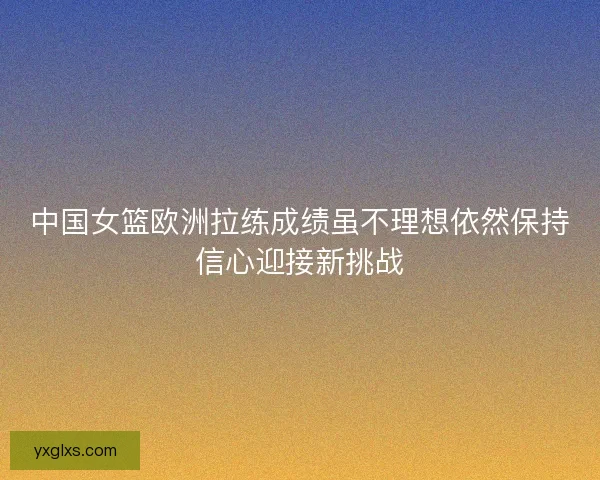 中国女篮欧洲拉练成绩虽不理想依然保持信心迎接新挑战