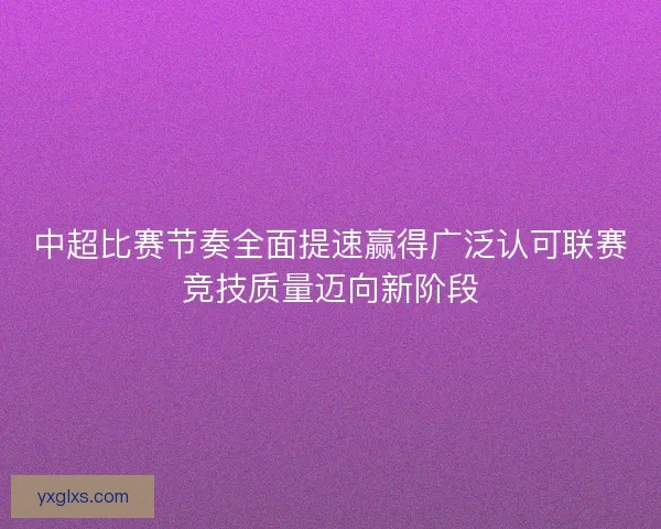中超比赛节奏全面提速赢得广泛认可联赛竞技质量迈向新阶段