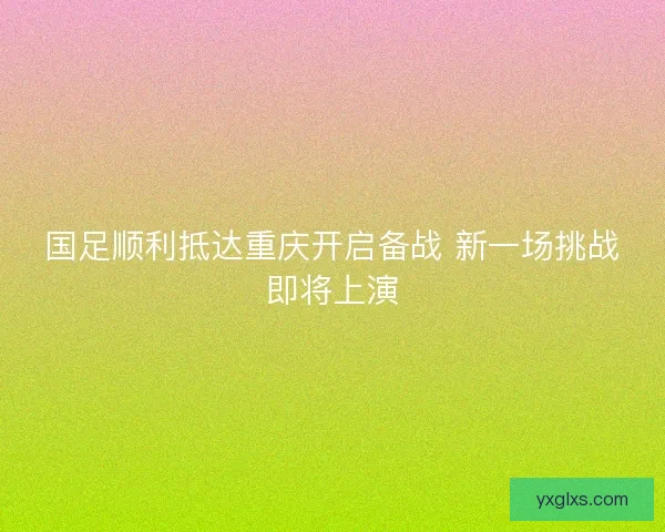 国足顺利抵达重庆开启备战 新一场挑战即将上演
