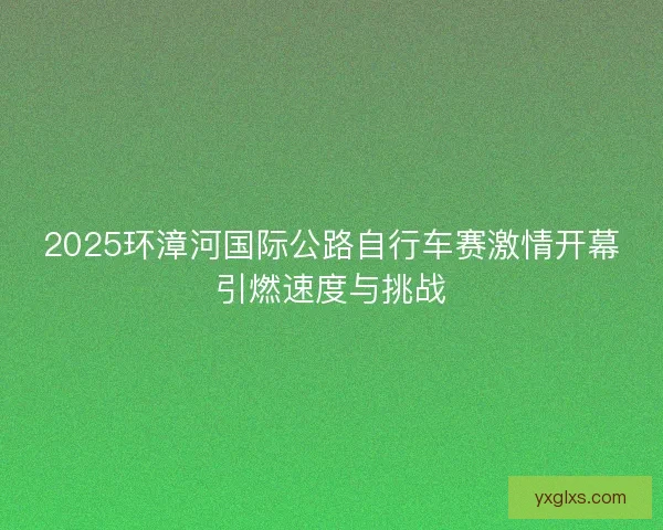 2025环漳河国际公路自行车赛激情开幕引燃速度与挑战
