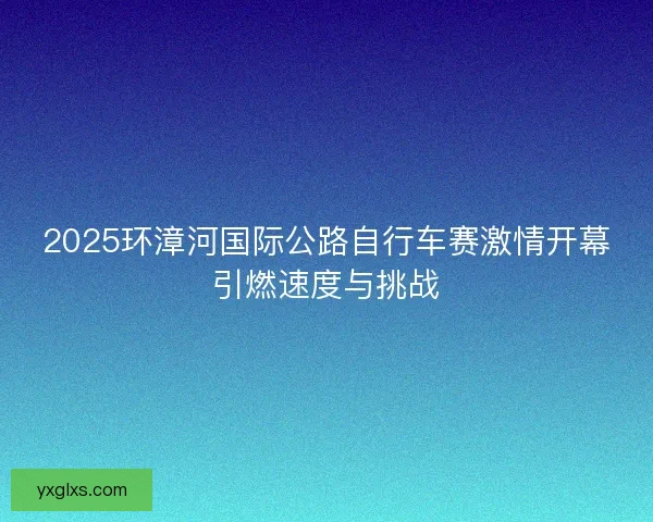 2025环漳河国际公路自行车赛激情开幕引燃速度与挑战