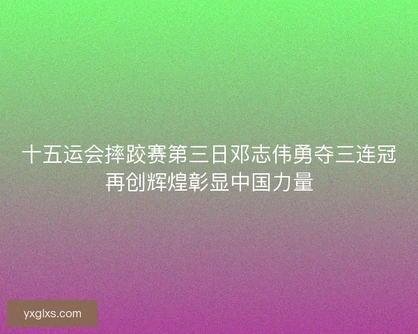 十五运会摔跤赛第三日邓志伟勇夺三连冠再创辉煌彰显中国力量