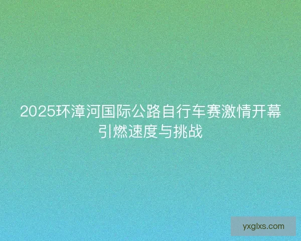 2025环漳河国际公路自行车赛激情开幕引燃速度与挑战