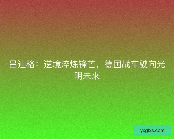 吕迪格：逆境淬炼锋芒，德国战车驶向光明未来