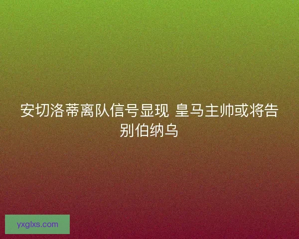 安切洛蒂离队信号显现 皇马主帅或将告别伯纳乌