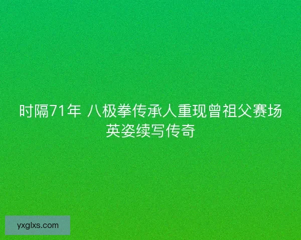 时隔71年 八极拳传承人重现曾祖父赛场英姿续写传奇