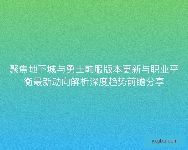 聚焦地下城与勇士韩服版本更新与职业平衡最新动向解析深度趋势前瞻分享