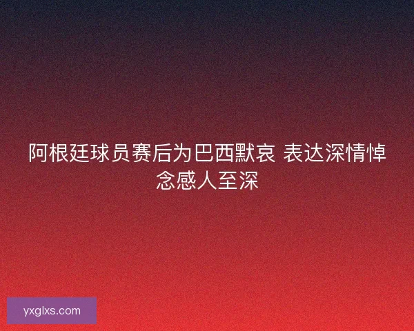 阿根廷球员赛后为巴西默哀 表达深情悼念感人至深