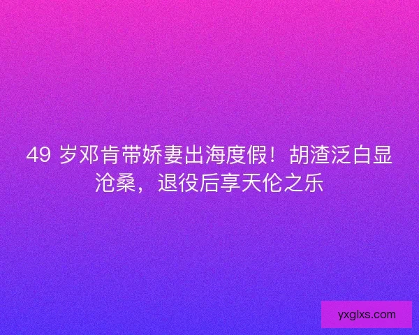 49 岁邓肯带娇妻出海度假！胡渣泛白显沧桑，退役后享天伦之乐