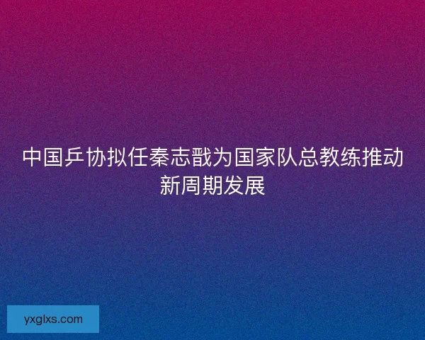 中国乒协拟任秦志戬为国家队总教练推动新周期发展