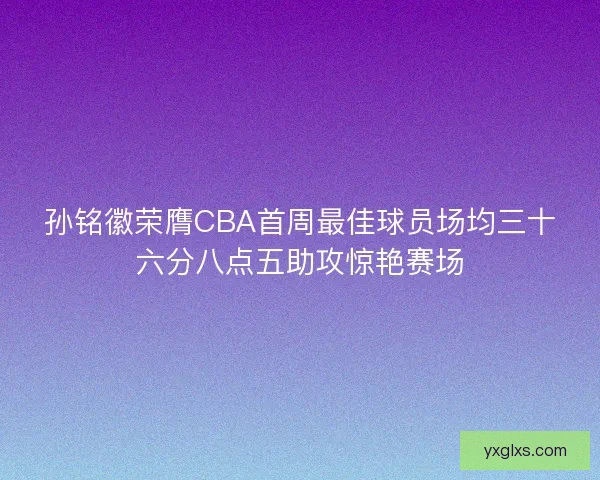 孙铭徽荣膺CBA首周最佳球员场均三十六分八点五助攻惊艳赛场